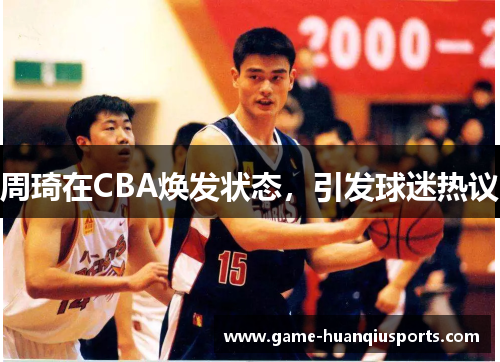 周琦在CBA焕发状态，引发球迷热议