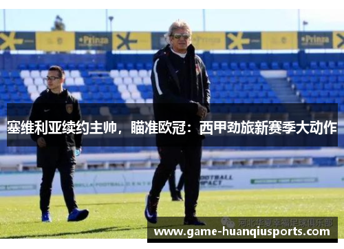 塞维利亚续约主帅，瞄准欧冠：西甲劲旅新赛季大动作