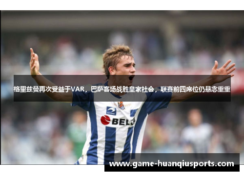 格里兹曼再次受益于VAR，巴萨客场战胜皇家社会，联赛前四席位仍悬念重重