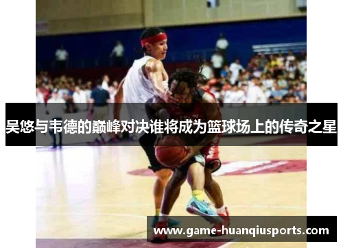 吴悠与韦德的巅峰对决谁将成为篮球场上的传奇之星