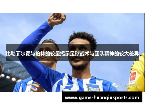 比勒菲尔德与柏林的较量揭示足球战术与团队精神的较大差异